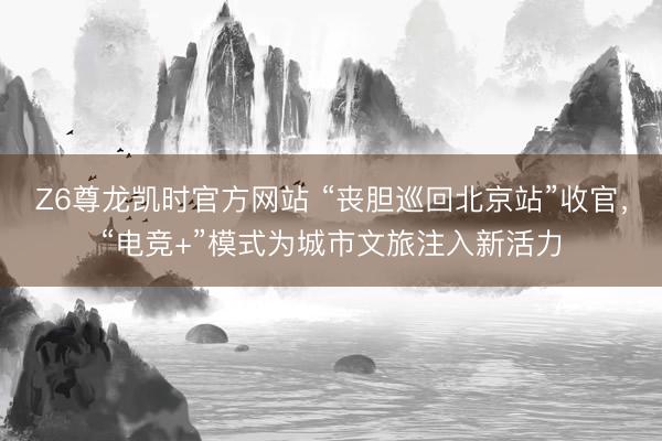 Z6尊龙凯时官方网站 “丧胆巡回北京站”收官，“电竞+”模式为城市文旅注入新活力