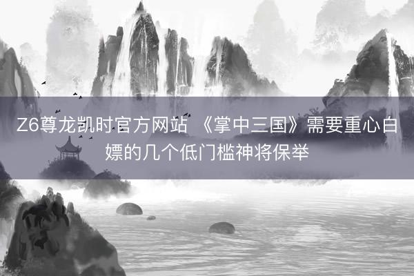 Z6尊龙凯时官方网站 《掌中三国》需要重心白嫖的几个低门槛神将保举