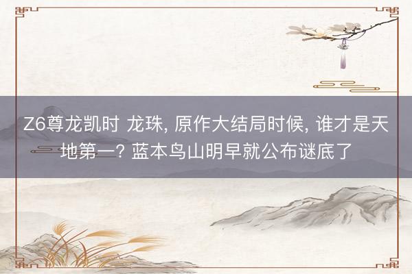 Z6尊龙凯时 龙珠， 原作大结局时候， 谁才是天地第一? 蓝本鸟山明早就公布谜底了
