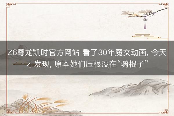 Z6尊龙凯时官方网站 看了30年魔女动画， 今天才发现， 原本她们压根没在“骑棍子”