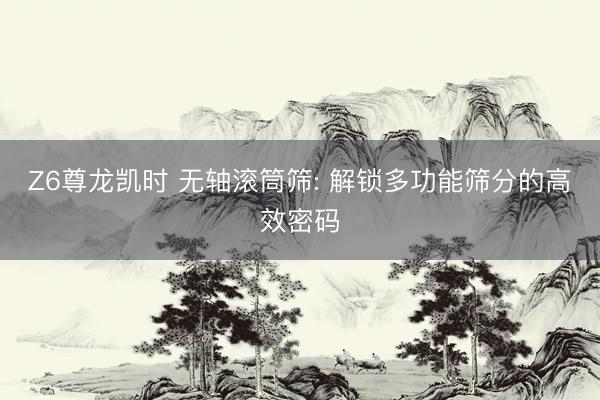Z6尊龙凯时 无轴滚筒筛: 解锁多功能筛分的高效密码