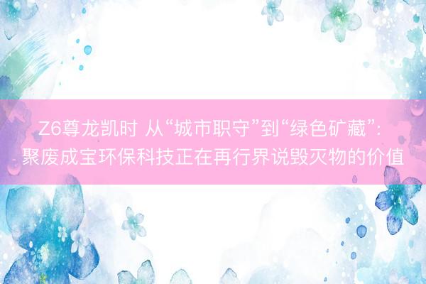 Z6尊龙凯时 从“城市职守”到“绿色矿藏”: 聚废成宝环保科技正在再行界说毁灭物的价值