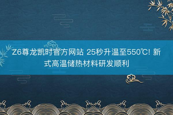 Z6尊龙凯时官方网站 25秒升温至550℃! 新式高温储热材料研发顺利