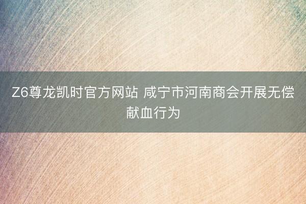 Z6尊龙凯时官方网站 咸宁市河南商会开展无偿献血行为