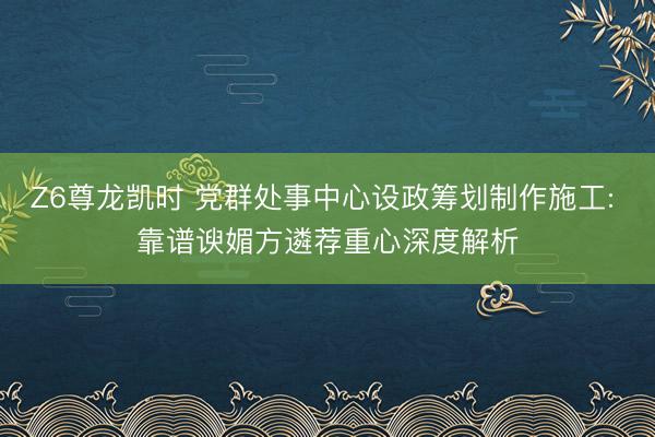 Z6尊龙凯时 党群处事中心设政筹划制作施工: 靠谱谀媚方遴荐重心深度解析