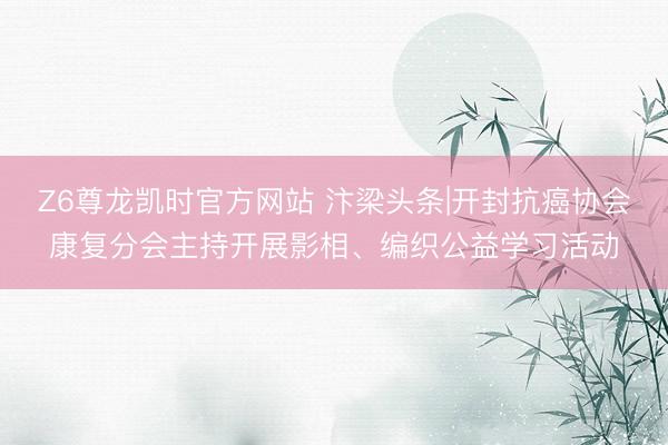 Z6尊龙凯时官方网站 汴梁头条|开封抗癌协会康复分会主持开展影相、编织公益学习活动