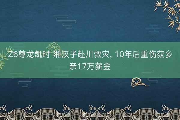 Z6尊龙凯时 湘汉子赴川救灾， 10年后重伤获乡亲17万薪金