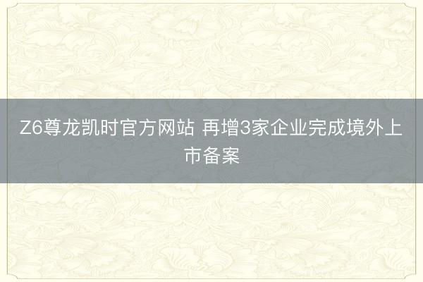 Z6尊龙凯时官方网站 再增3家企业完成境外上市备案