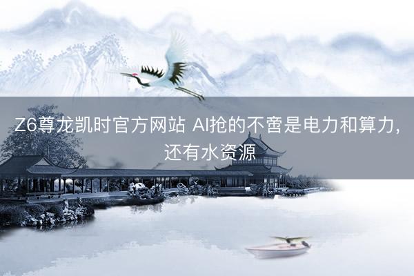 Z6尊龙凯时官方网站 AI抢的不啻是电力和算力， 还有水资源