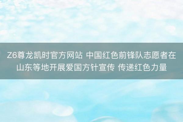 Z6尊龙凯时官方网站 中国红色前锋队志愿者在山东等地开展爱国方针宣传 传递红色力量