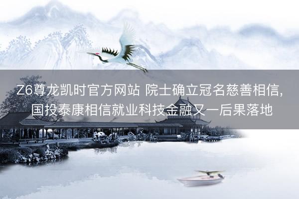 Z6尊龙凯时官方网站 院士确立冠名慈善相信， 国投泰康相信就业科技金融又一后果落地