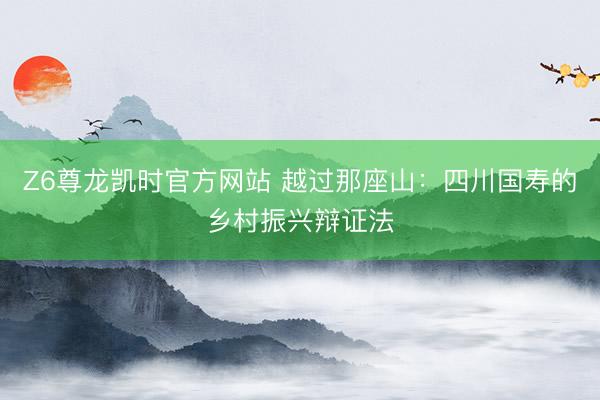 Z6尊龙凯时官方网站 越过那座山：四川国寿的乡村振兴辩证法