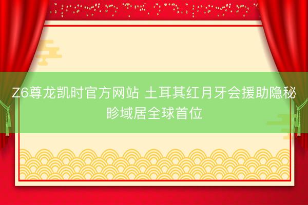 Z6尊龙凯时官方网站 土耳其红月牙会援助隐秘畛域居全球首位