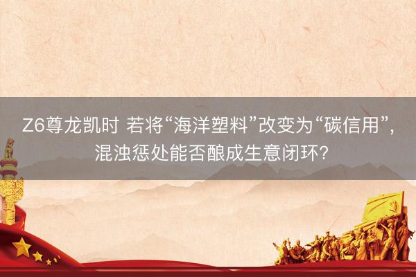 Z6尊龙凯时 若将“海洋塑料”改变为“碳信用”， 混浊惩处能否酿成生意闭环?