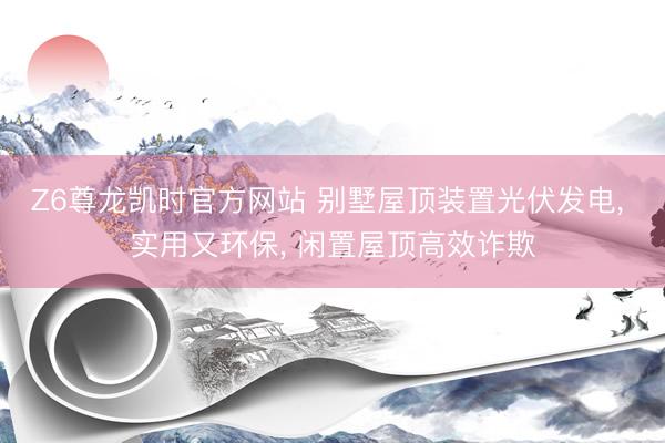 Z6尊龙凯时官方网站 别墅屋顶装置光伏发电， 实用又环保， 闲置屋顶高效诈欺