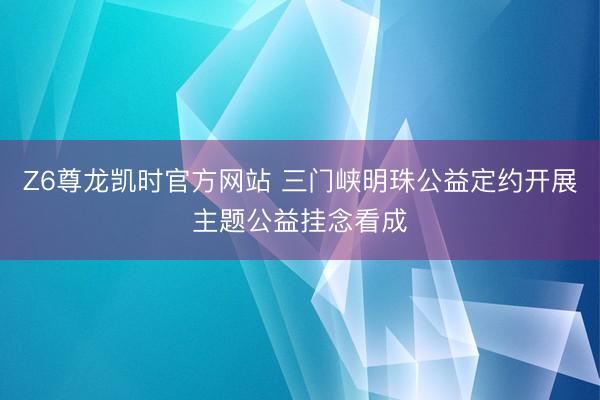 Z6尊龙凯时官方网站 三门峡明珠公益定约开展主题公益挂念看成