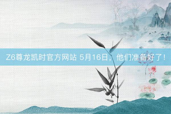 Z6尊龙凯时官方网站 5月16日，他们准备好了！