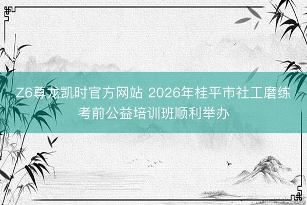 Z6尊龙凯时官方网站 2026年桂平市社工磨练考前公益培训班顺利举办