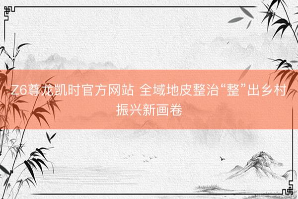 Z6尊龙凯时官方网站 全域地皮整治“整”出乡村振兴新画卷