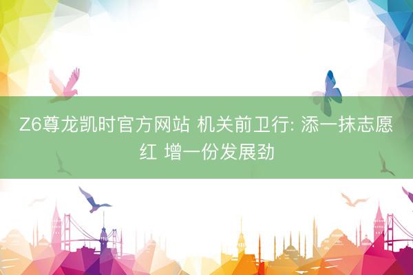 Z6尊龙凯时官方网站 机关前卫行: 添一抹志愿红 增一份发展劲