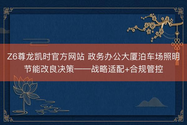 Z6尊龙凯时官方网站 政务办公大厦泊车场照明节能改良决策——战略适配+合规管控