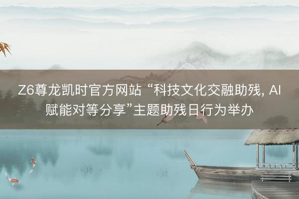 Z6尊龙凯时官方网站 “科技文化交融助残， AI赋能对等分享”主题助残日行为举办