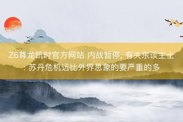 Z6尊龙凯时官方网站 内战暂停， 有关东谈主士: 苏丹危机远比外界思象的要严重的多