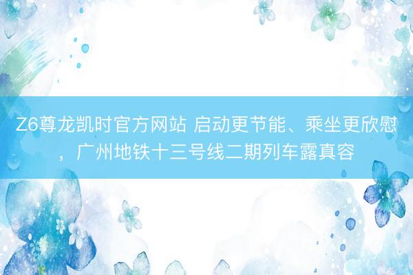 Z6尊龙凯时官方网站 启动更节能、乘坐更欣慰，广州地铁十三号线二期列车露真容
