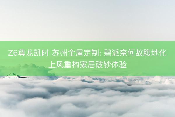 Z6尊龙凯时 苏州全屋定制: 碧派奈何故腹地化上风重构家居破钞体验