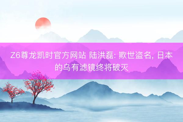 Z6尊龙凯时官方网站 陆洪磊: 欺世盗名， 日本的乌有滤镜终将破灭