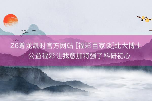 Z6尊龙凯时官方网站 [福彩百家谈]北大博士：公益福彩让我愈加将强了科研初心