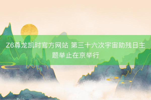 Z6尊龙凯时官方网站 第三十六次宇宙助残日主题举止在京举行
