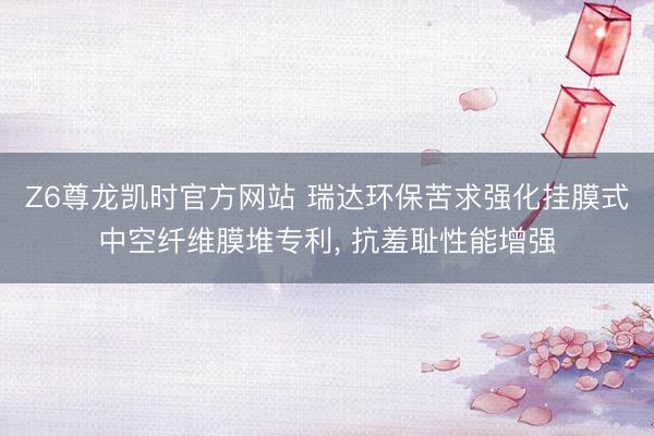 Z6尊龙凯时官方网站 瑞达环保苦求强化挂膜式中空纤维膜堆专利， 抗羞耻性能增强