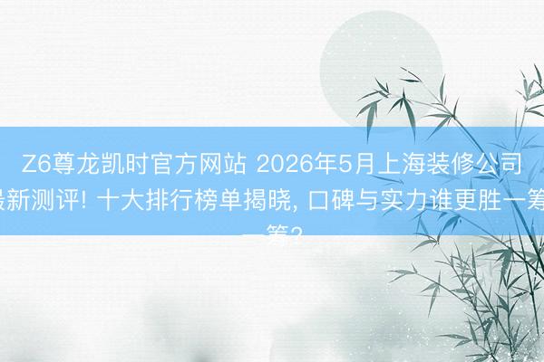 Z6尊龙凯时官方网站 2026年5月上海装修公司最新测评! 十大排行榜单揭晓, 口碑与实力谁更胜一筹?