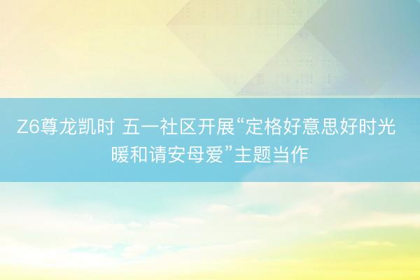 Z6尊龙凯时 五一社区开展“定格好意思好时光 暖和请安母爱”主题当作