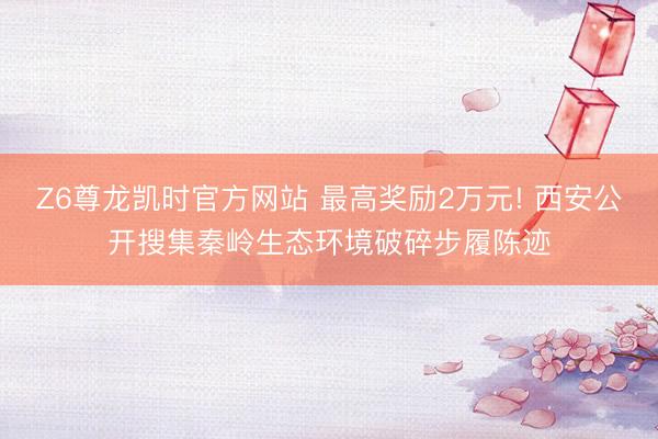 Z6尊龙凯时官方网站 最高奖励2万元! 西安公开搜集秦岭生态环境破碎步履陈迹