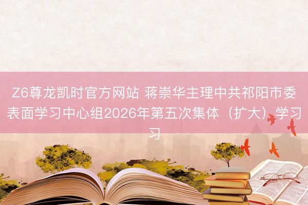 Z6尊龙凯时官方网站 蒋崇华主理中共祁阳市委表面学习中心组2026年第五次集体（扩大）学习