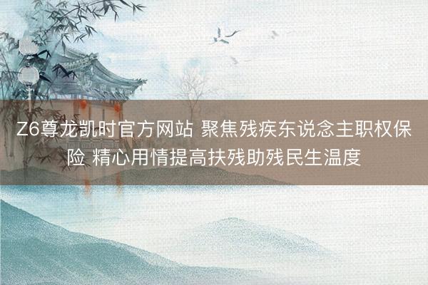 Z6尊龙凯时官方网站 聚焦残疾东说念主职权保险 精心用情提高扶残助残民生温度
