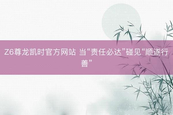 Z6尊龙凯时官方网站 当“责任必达”碰见“顺遂行善”
