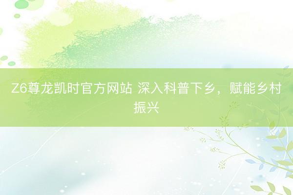 Z6尊龙凯时官方网站 深入科普下乡，<a href=