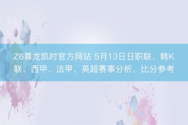 Z6尊龙凯时官方网站 5月13日日职联、韩K联、西甲、法甲、英超赛事分析、比分参考