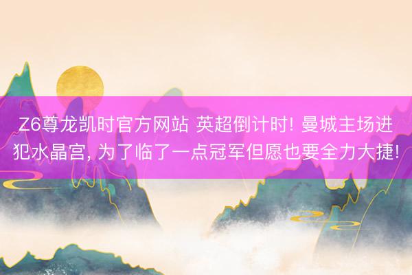 Z6尊龙凯时官方网站 英超倒计时! 曼城主场进犯水晶宫, 为了临了一点冠军但愿也要全力大捷!