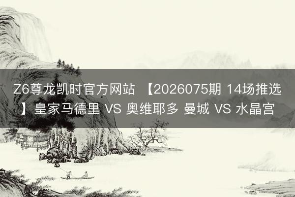 Z6尊龙凯时官方网站 【2026075期 14场推选】皇家马德里 VS 奥维耶多 曼城 VS 水晶宫