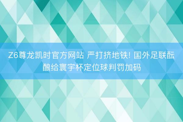 Z6尊龙凯时官方网站 严打挤地铁! 国外足联酝酿给寰宇杯定位球判罚加码