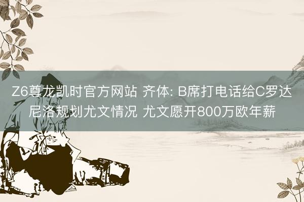 Z6尊龙凯时官方网站 齐体: B席打电话给C罗达尼洛规划尤文情况 尤文愿开800万欧年薪