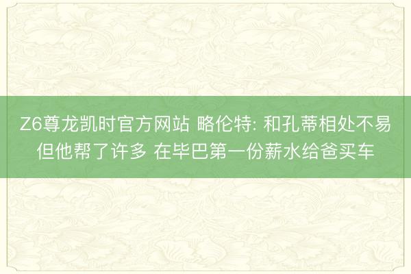 Z6尊龙凯时官方网站 略伦特: 和孔蒂相处不易但他帮了许多 在毕巴第一份薪水给爸买车
