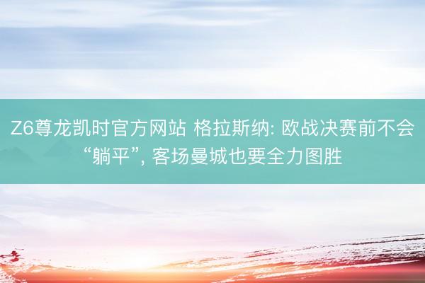 Z6尊龙凯时官方网站 格拉斯纳: 欧战决赛前不会“躺平”, 客场曼城也要全力图胜