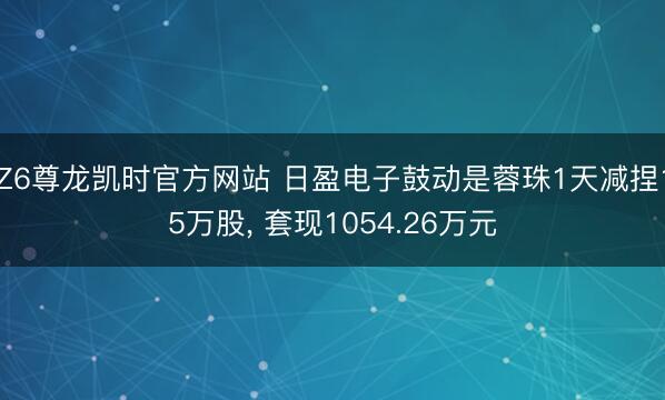 Z6尊龙凯时官方网站 日盈电子鼓动是蓉珠1天减捏15万股， 套现1054.26万元