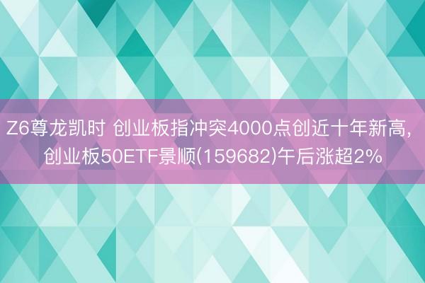 Z6尊龙凯时 创业板指冲突4000点创近十年新高， 创业板50ETF景顺(159682)午后涨超2%
