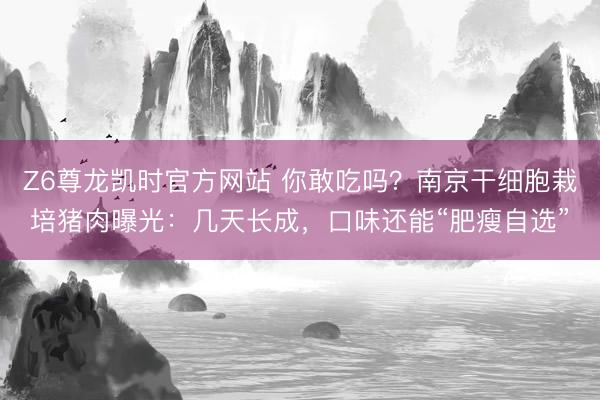 Z6尊龙凯时官方网站 你敢吃吗?南京干细胞栽培猪肉曝光:几天长成,口味还能“肥瘦自选”